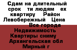 Сдам на длительный срок 6-ти людям 3-ех квартиру  › Район ­ Левобережный › Цена ­ 10 000 - Все города Недвижимость » Квартиры сниму   . Архангельская обл.,Мирный г.